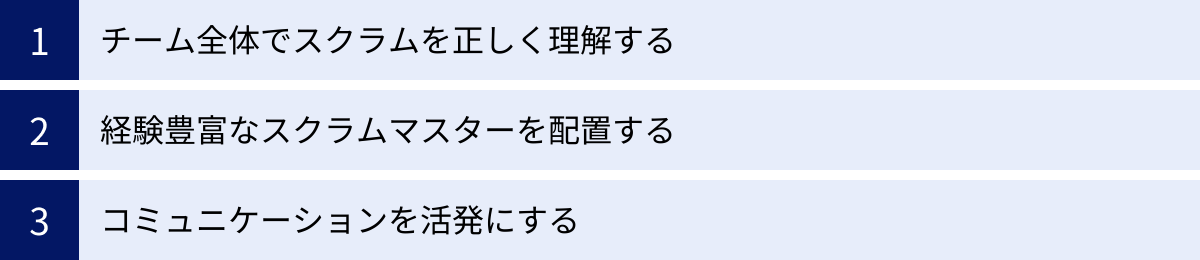 チーム全体でスクラムを正しく理解する、経験豊富なスクラムマスターを配置する、コミュニケーションを活発にする