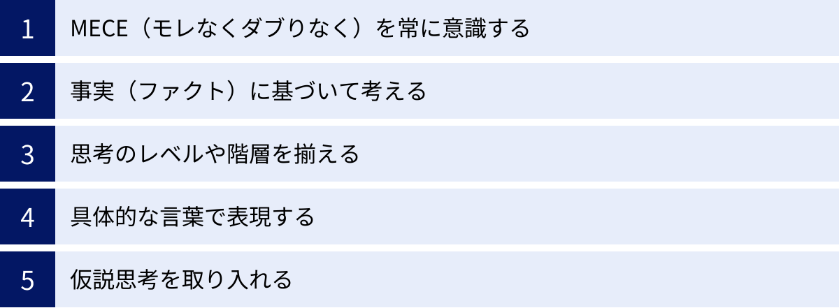 MECE（モレなくダブりなく）を常に意識する、事実（ファクト）に基づいて考える、思考のレベルや階層を揃える、具体的な言葉で表現する、仮説思考を取り入れる