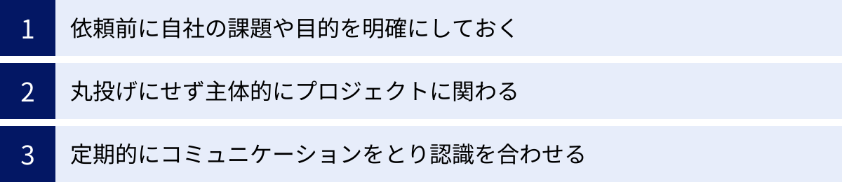 依頼前に自社の課題や目的を明確にしておく、丸投げにせず主体的にプロジェクトに関わる、定期的にコミュニケーションをとり認識を合わせる