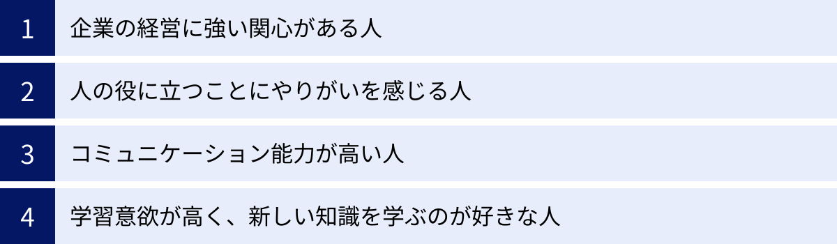 企業の経営に強い関心がある人、人の役に立つことにやりがいを感じる人、コミュニケーション能力が高い人、学習意欲が高く、新しい知識を学ぶのが好きな人