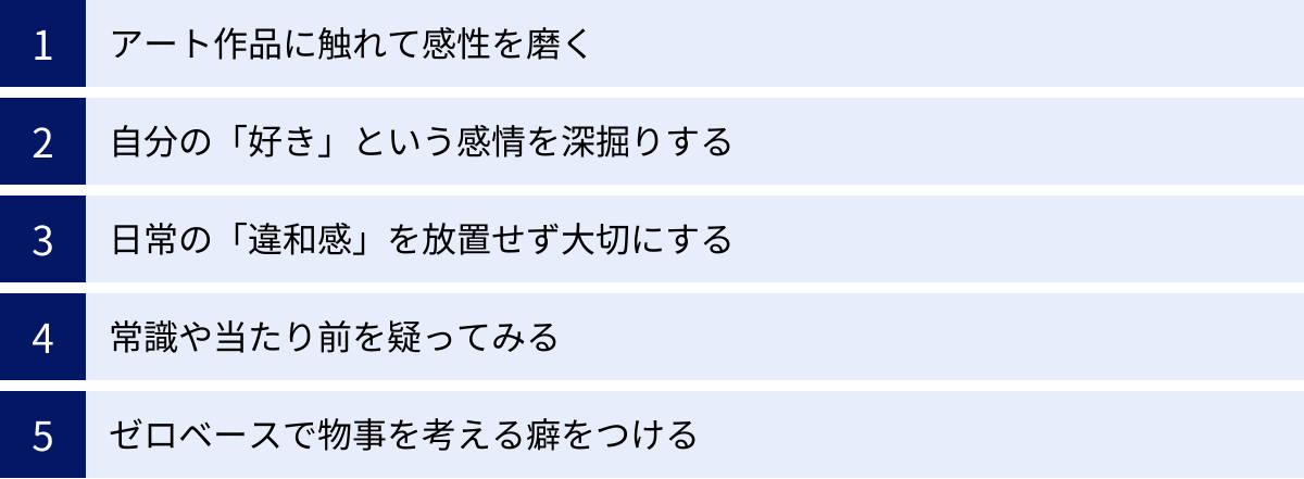 アート作品に触れて感性を磨く、自分の「好き」という感情を深掘りする、日常の「違和感」を放置せず大切にする、常識や当たり前を疑ってみる、ゼロベースで物事を考える癖をつける