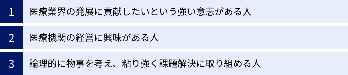 医療業界の発展に貢献したいという強い意志がある人、医療機関の経営に興味がある人、論理的に物事を考え、粘り強く課題解決に取り組める人