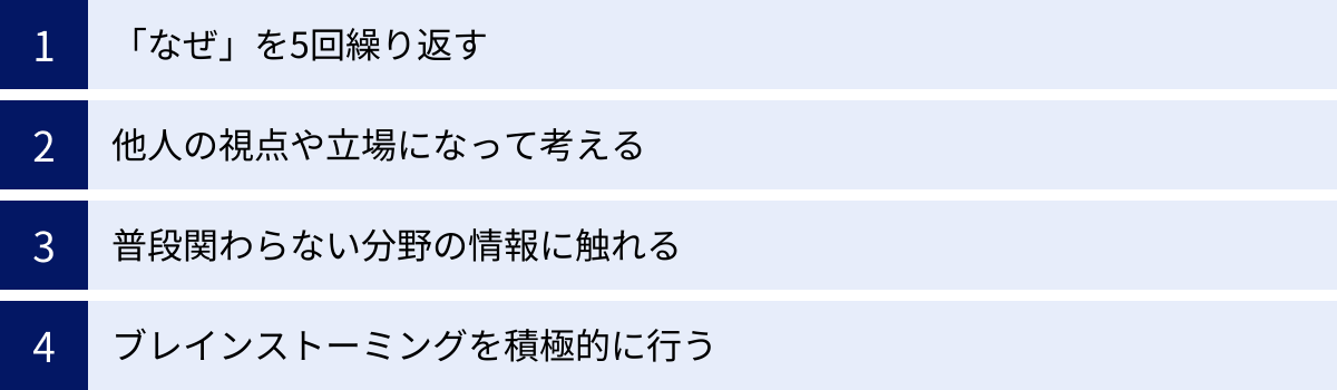 「なぜ」を5回繰り返す、他人の視点や立場になって考える、普段関わらない分野の情報に触れる、ブレインストーミングを積極的に行う