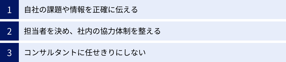 自社の課題や情報を正確に伝える、担当者を決め、社内の協力体制を整える、コンサルタントに任せきりにしない