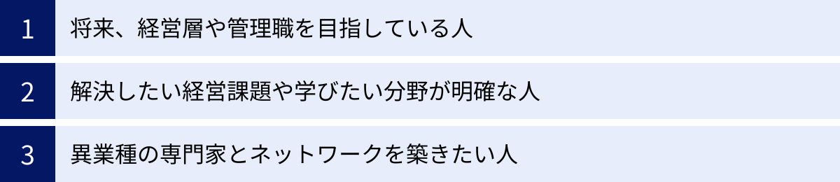 将来、経営層や管理職を目指している人、解決したい経営課題や学びたい分野が明確な人、異業種の専門家とネットワークを築きたい人