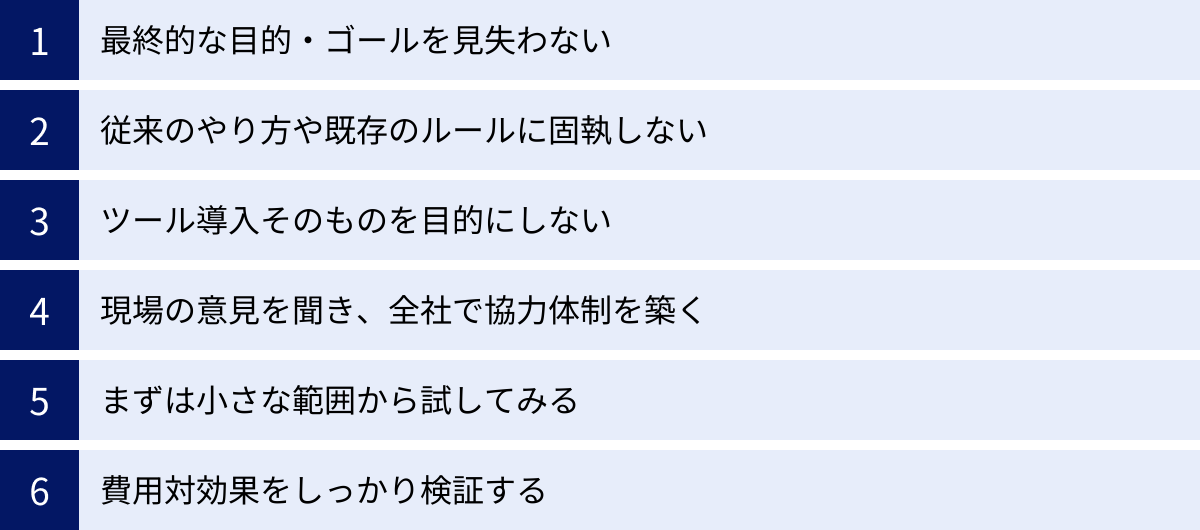 最終的な目的・ゴールを見失わない、従来のやり方や既存のルールに固執しない、ツール導入そのものを目的にしない、現場の意見を聞き、全社で協力体制を築く、まずは小さな範囲から試してみる、費用対効果をしっかり検証する