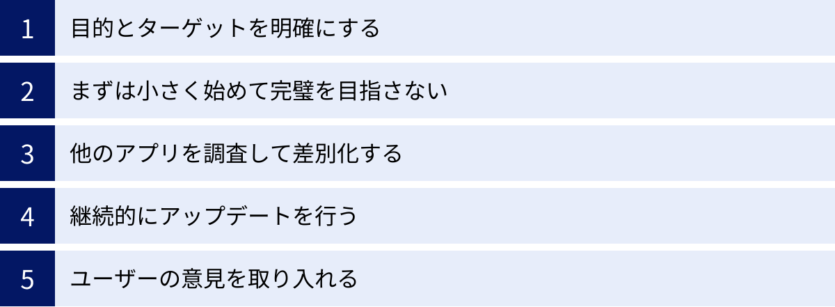 目的とターゲットを明確にする、まずは小さく始めて完璧を目指さない、他のアプリを調査して差別化する、継続的にアップデートを行う、ユーザーの意見を取り入れる