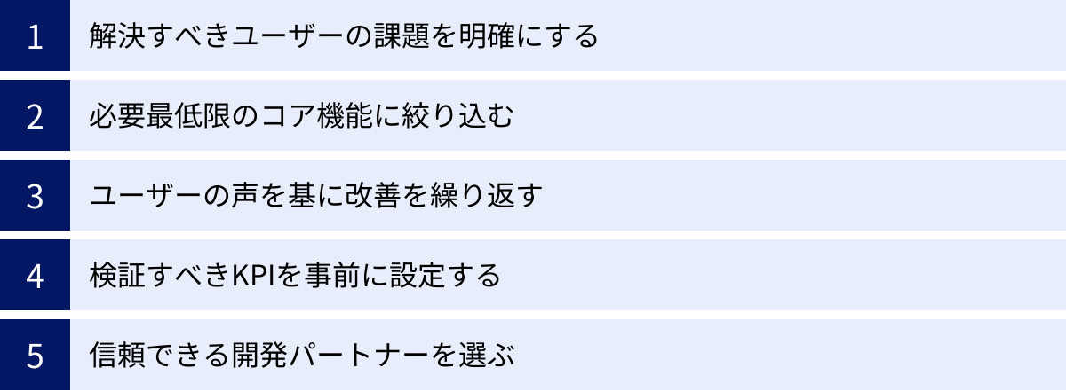 解決すべきユーザーの課題を明確にする、必要最低限のコア機能に絞り込む、ユーザーの声を基に改善を繰り返す、検証すべきKPIを事前に設定する、信頼できる開発パートナーを選ぶ