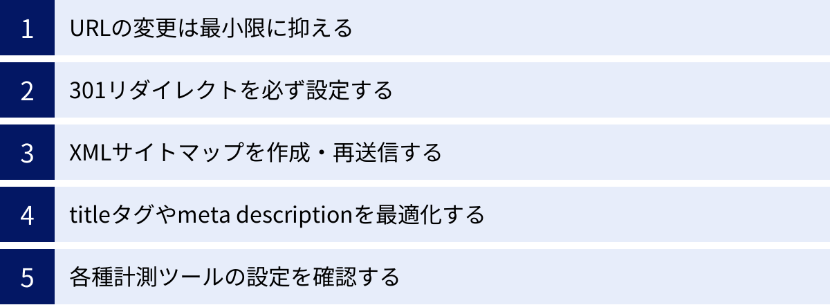 URLの変更は最小限に抑える、301リダイレクトを必ず設定する、XMLサイトマップを作成・再送信する、titleタグやmeta descriptionを最適化する、各種計測ツールの設定を確認する