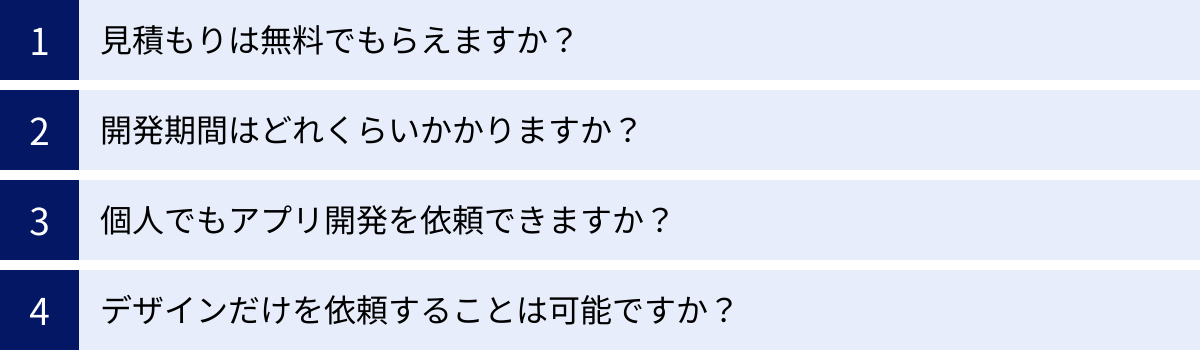 見積もりは無料でもらえますか？、開発期間はどれくらいかかりますか？、個人でもアプリ開発を依頼できますか？、デザインだけを依頼することは可能ですか？