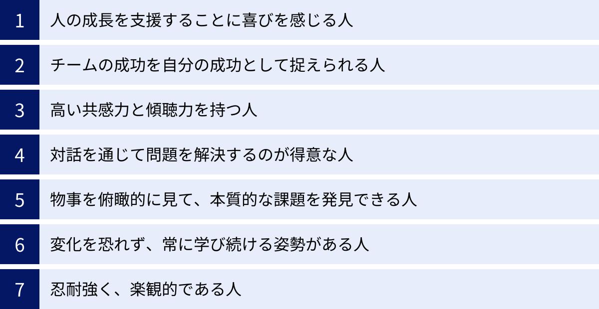 人の成長を支援することに喜びを感じる人、チームの成功を自分の成功として捉えられる人、高い共感力と傾聴力を持つ人、対話を通じて問題を解決するのが得意な人、物事を俯瞰的に見て、本質的な課題を発見できる人、変化を恐れず、常に学び続ける姿勢がある人、忍耐強く、楽観的である人