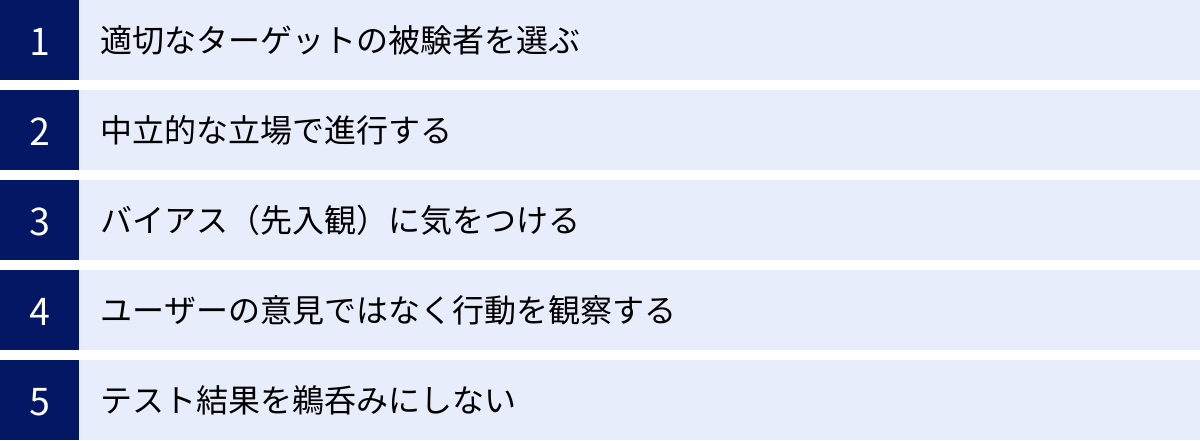 適切なターゲットの被験者を選ぶ、中立的な立場で進行する、バイアス（先入観）に気をつける、ユーザーの意見ではなく行動を観察する、テスト結果を鵜呑みにしない