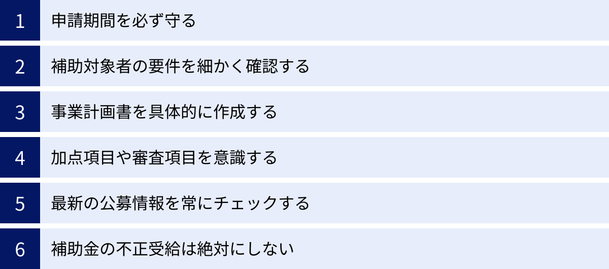 申請期間を必ず守る、補助対象者の要件を細かく確認する、事業計画書を具体的に作成する、加点項目や審査項目を意識する、最新の公募情報を常にチェックする、補助金の不正受給は絶対にしない
