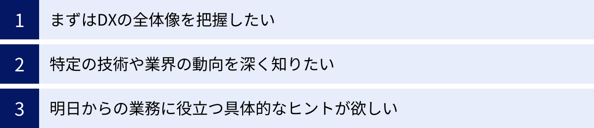 まずはDXの全体像を把握したい、特定の技術や業界の動向を深く知りたい、明日からの業務に役立つ具体的なヒントが欲しい