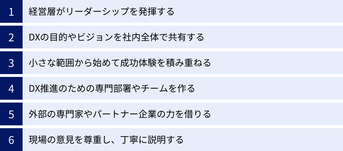 経営層がリーダーシップを発揮する、DXの目的やビジョンを社内全体で共有する、小さな範囲から始めて成功体験を積み重ねる、DX推進のための専門部署やチームを作る、外部の専門家やパートナー企業の力を借りる、現場の意見を尊重し、丁寧に説明する