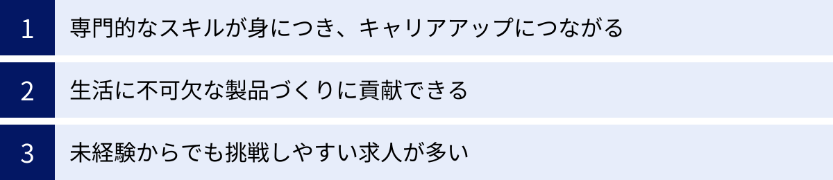 専門的なスキルが身につき、キャリアアップにつながる、生活に不可欠な製品づくりに貢献できる、未経験からでも挑戦しやすい求人が多い