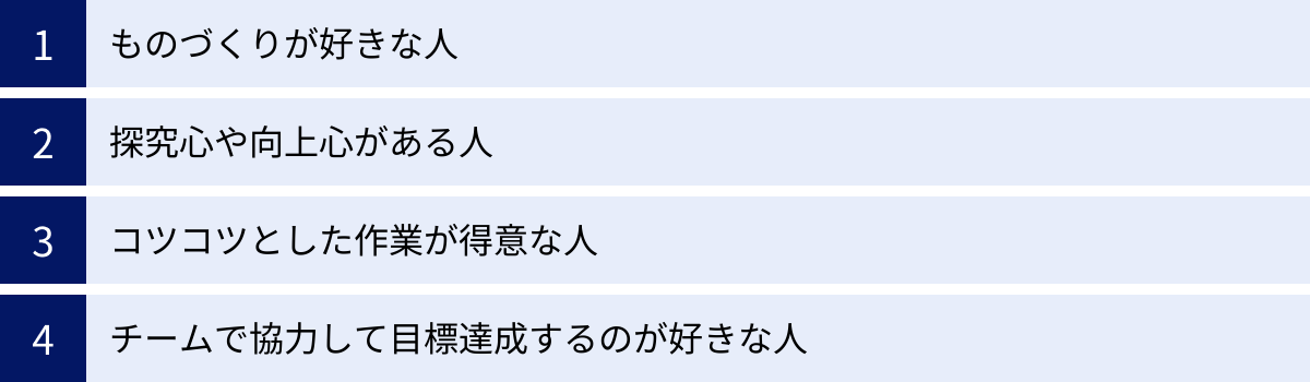 ものづくりが好きな人、探究心や向上心がある人、コツコツとした作業が得意な人、チームで協力して目標達成するのが好きな人