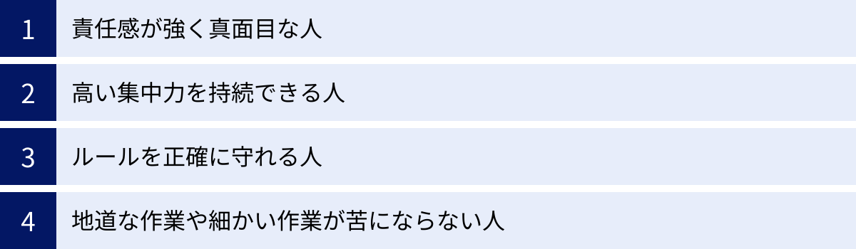 責任感が強く真面目な人、高い集中力を持続できる人、ルールを正確に守れる人、地道な作業や細かい作業が苦にならない人