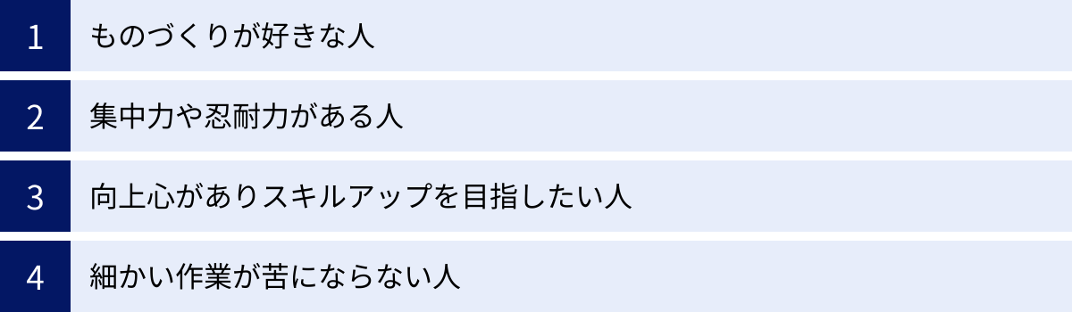ものづくりが好きな人、集中力や忍耐力がある人、向上心がありスキルアップを目指したい人、細かい作業が苦にならない人