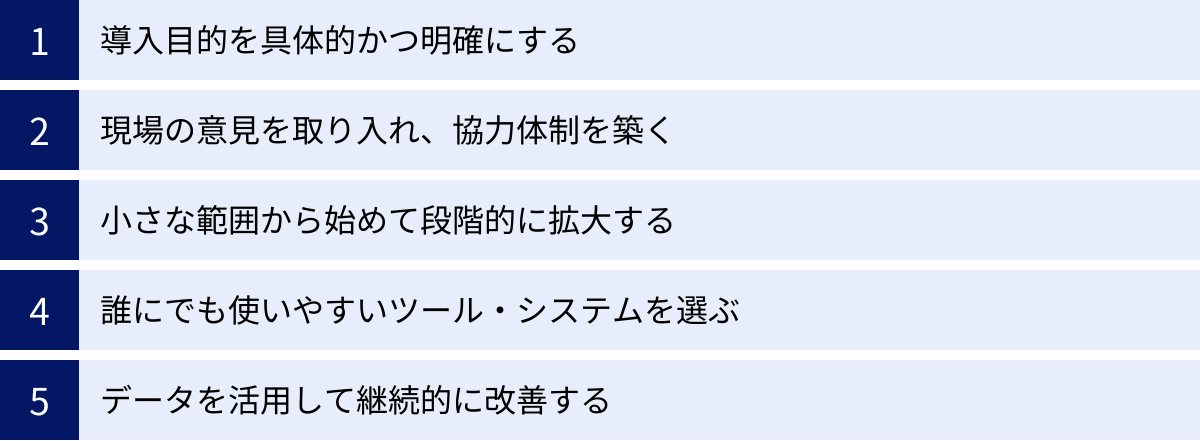 導入目的を具体的かつ明確にする、現場の意見を取り入れ、協力体制を築く、小さな範囲から始めて段階的に拡大する、誰にでも使いやすいツール・システムを選ぶ、データを活用して継続的に改善する