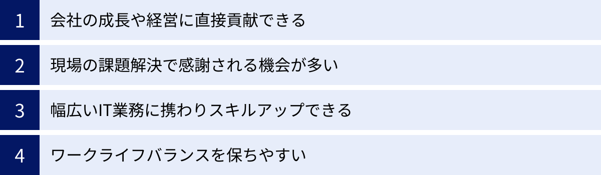 会社の成長や経営に直接貢献できる、現場の課題解決で感謝される機会が多い、幅広いIT業務に携わりスキルアップできる、ワークライフバランスを保ちやすい