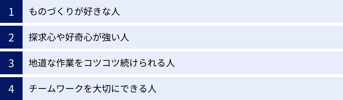 ものづくりが好きな人、探求心や好奇心が強い人、地道な作業をコツコツ続けられる人、チームワークを大切にできる人