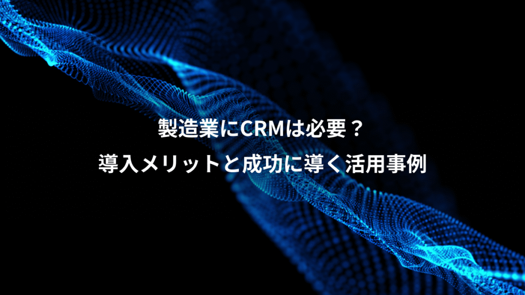 製造業にCRMは必要？、導入メリットと成功に導く活用事例