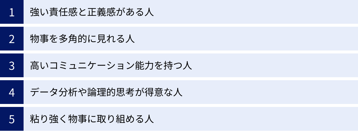 強い責任感と正義感がある人、物事を多角的に見れる人、高いコミュニケーション能力を持つ人、データ分析や論理的思考が得意な人、粘り強く物事に取り組める人