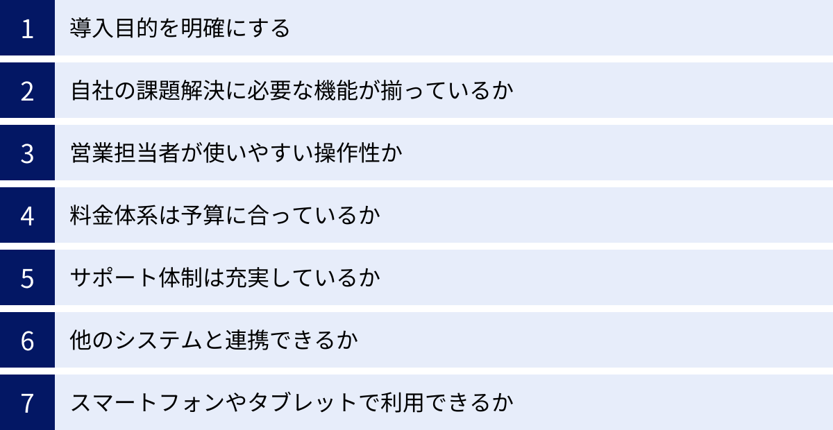 導入目的を明確にする、自社の課題解決に必要な機能が揃っているか、営業担当者が使いやすい操作性か、料金体系は予算に合っているか、サポート体制は充実しているか、他のシステムと連携できるか、スマートフォンやタブレットで利用できるか