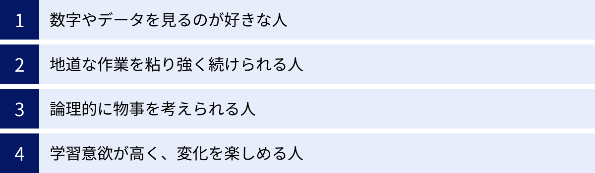 数字やデータを見るのが好きな人、地道な作業を粘り強く続けられる人、論理的に物事を考えられる人、学習意欲が高く、変化を楽しめる人