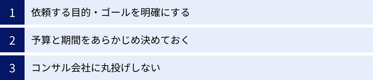 依頼する目的・ゴールを明確にする、予算と期間をあらかじめ決めておく、コンサル会社に丸投げしない
