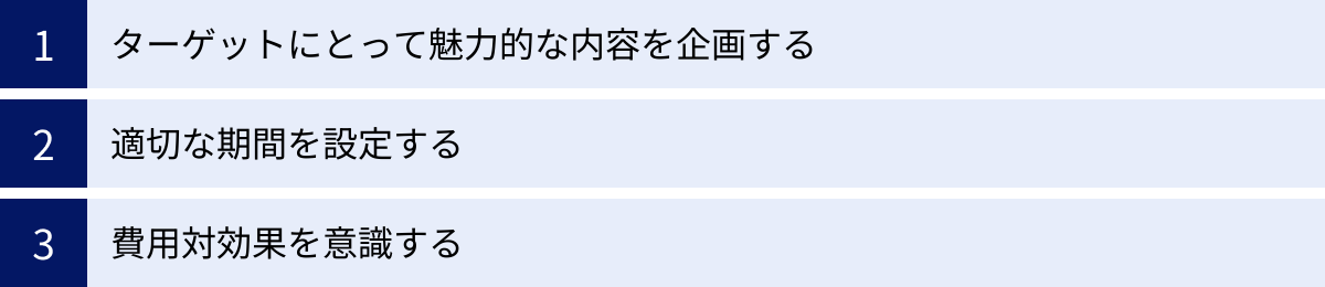 ターゲットにとって魅力的な内容を企画する、適切な期間を設定する、費用対効果を意識する