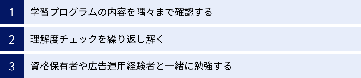 学習プログラムの内容を隅々まで確認する、理解度チェックを繰り返し解く、資格保有者や広告運用経験者と一緒に勉強する
