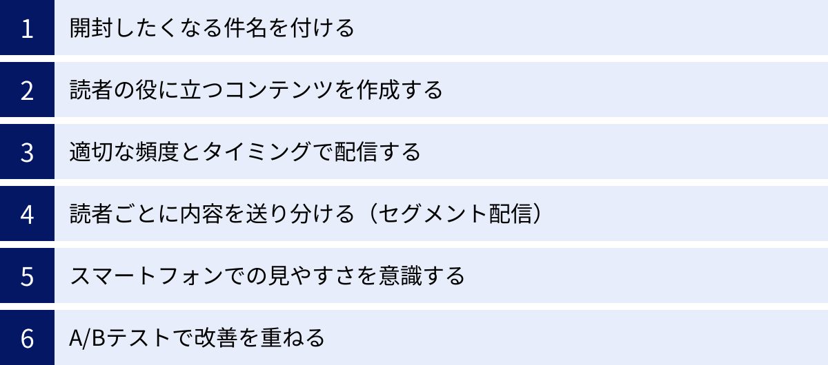 開封したくなる件名を付ける、読者の役に立つコンテンツを作成する、適切な頻度とタイミングで配信する、読者ごとに内容を送り分ける（セグメント配信）、スマートフォンでの見やすさを意識する、A/Bテストで改善を重ねる
