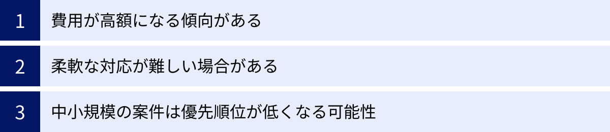 費用が高額になる傾向がある、柔軟な対応が難しい場合がある、中小規模の案件は優先順位が低くなる可能性