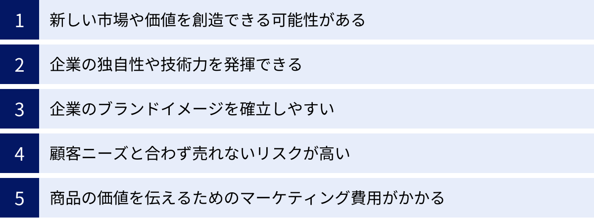 新しい市場や価値を創造できる可能性がある、企業の独自性や技術力を発揮できる、企業のブランドイメージを確立しやすい、顧客ニーズと合わず売れないリスクが高い、商品の価値を伝えるためのマーケティング費用がかかる