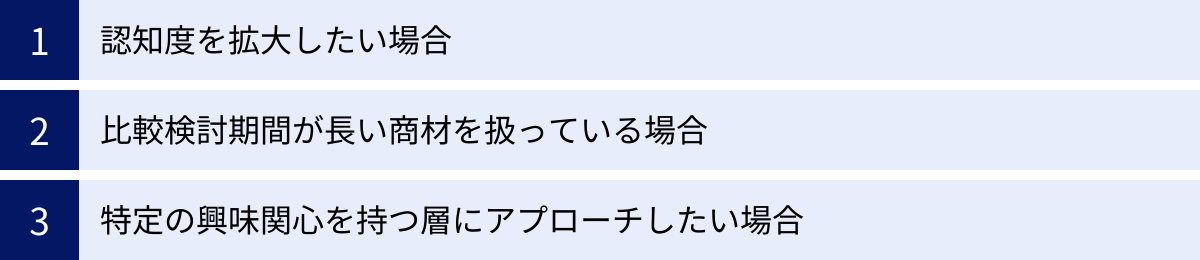 認知度を拡大したい場合、比較検討期間が長い商材を扱っている場合、特定の興味関心を持つ層にアプローチしたい場合