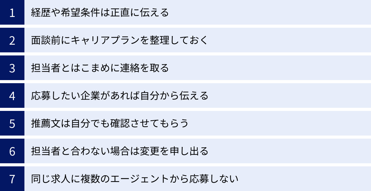経歴や希望条件は正直に伝える、面談前にキャリアプランを整理しておく、担当者とはこまめに連絡を取る、応募したい企業があれば自分から伝える、推薦文は自分でも確認させてもらう、担当者と合わない場合は変更を申し出る、同じ求人に複数のエージェントから応募しない