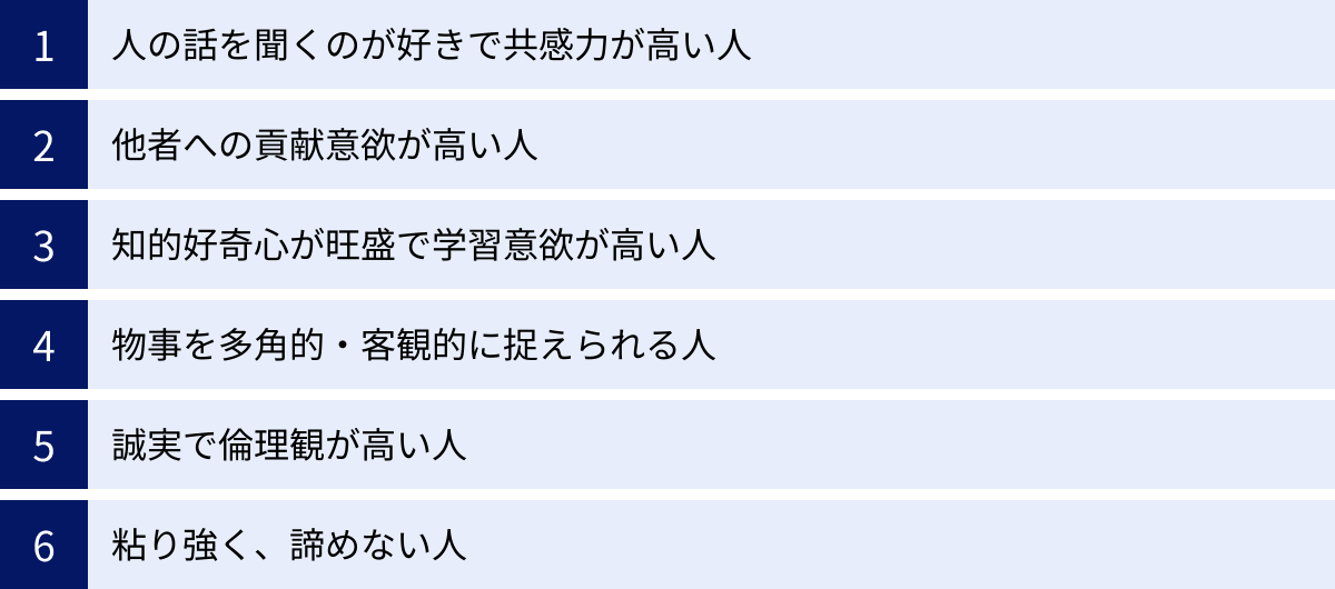人の話を聞くのが好きで共感力が高い人、他者への貢献意欲が高い人、知的好奇心が旺盛で学習意欲が高い人、物事を多角的・客観的に捉えられる人、誠実で倫理観が高い人、粘り強く、諦めない人