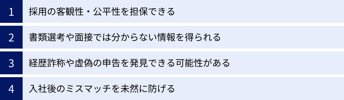 採用の客観性・公平性を担保できる、書類選考や面接では分からない情報を得られる、経歴詐称や虚偽の申告を発見できる可能性がある、入社後のミスマッチを未然に防げる