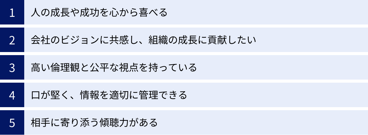 人の成長や成功を心から喜べる、会社のビジョンに共感し、組織の成長に貢献したい、高い倫理観と公平な視点を持っている、口が堅く、情報を適切に管理できる、相手に寄り添う傾聴力がある