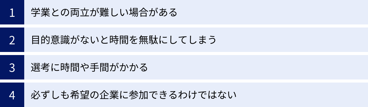 学業との両立が難しい場合がある、目的意識がないと時間を無駄にしてしまう、選考に時間や手間がかかる、必ずしも希望の企業に参加できるわけではない