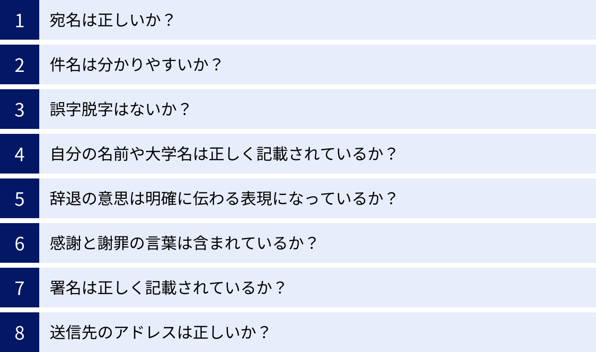 宛名は正しいか？、件名は分かりやすいか？、誤字脱字はないか？、自分の名前や大学名は正しく記載されているか？、辞退の意思は明確に伝わる表現になっているか？、感謝と謝罪の言葉は含まれているか？、署名は正しく記載されているか？、送信先のアドレスは正しいか？