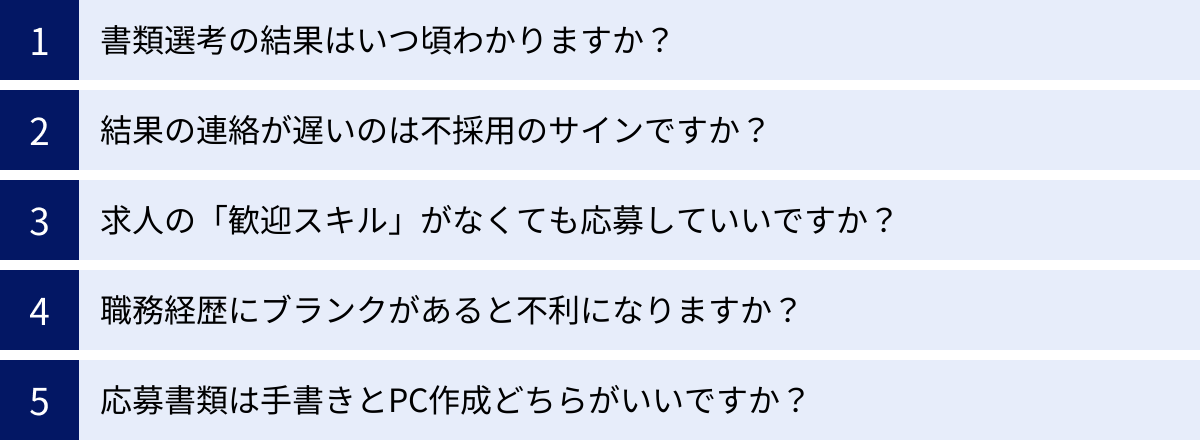 書類選考の結果はいつ頃わかりますか？、結果の連絡が遅いのは不採用のサインですか？、求人の「歓迎スキル」がなくても応募していいですか？、職務経歴にブランクがあると不利になりますか？、応募書類は手書きとPC作成どちらがいいですか？