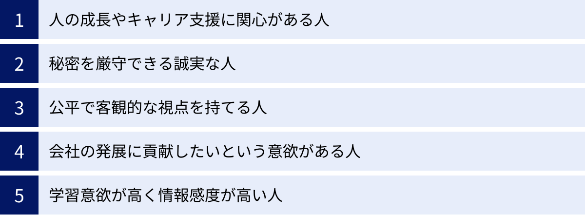 人の成長やキャリア支援に関心がある人、秘密を厳守できる誠実な人、公平で客観的な視点を持てる人、会社の発展に貢献したいという意欲がある人、学習意欲が高く情報感度が高い人
