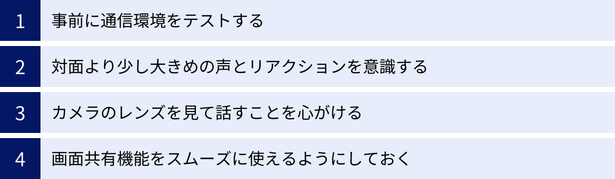 事前に通信環境をテストする、対面より少し大きめの声とリアクションを意識する、カメラのレンズを見て話すことを心がける、画面共有機能をスムーズに使えるようにしておく