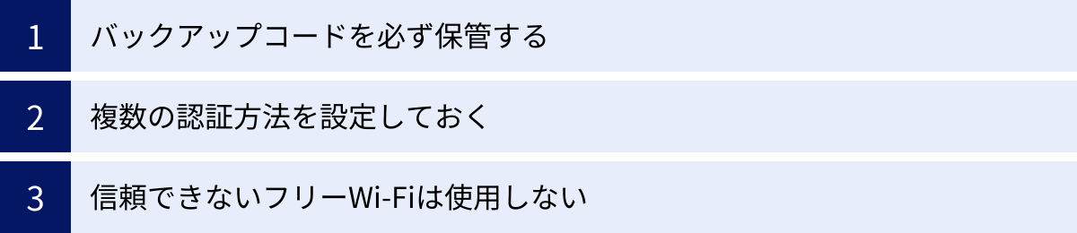 バックアップコードを必ず保管する、複数の認証方法を設定しておく、信頼できないフリーWi-Fiは使用しない