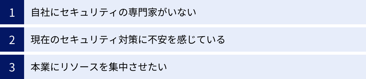 自社にセキュリティの専門家がいない、現在のセキュリティ対策に不安を感じている、本業にリソースを集中させたい