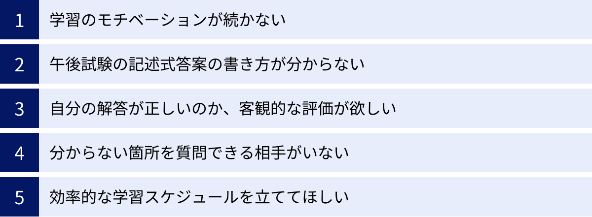 学習のモチベーションが続かない、午後試験の記述式答案の書き方が分からない、自分の解答が正しいのか、客観的な評価が欲しい、分からない箇所を質問できる相手がいない、効率的な学習スケジュールを立ててほしい