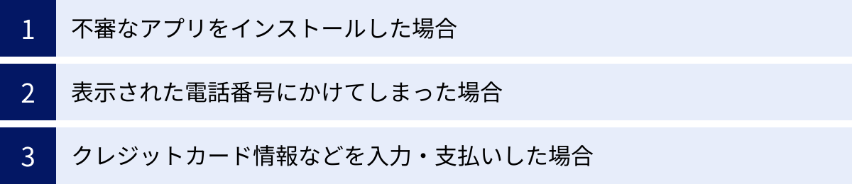 不審なアプリをインストールした場合、表示された電話番号にかけてしまった場合、クレジットカード情報などを入力・支払いした場合